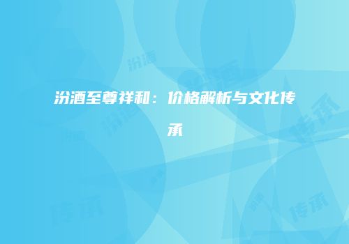 汾酒至尊祥和：价格解析与文化传承