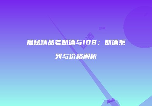 揭秘精品老郎酒与108：郎酒系列与价格解析