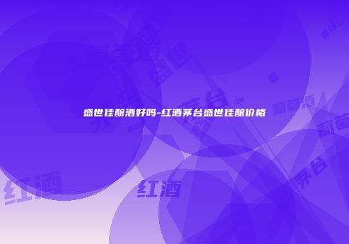 盛世佳酿酒好吗-红酒茅台盛世佳酿价格