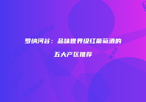 罗纳河谷：品味世界级红葡萄酒的五大产区推荐