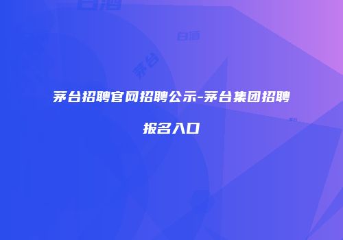 茅台招聘官网招聘公示-茅台集团招聘报名入口