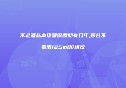 不老酒私享珍藏保质期有几年,茅台不老酒125ml价格炫