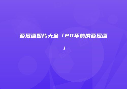 西凤酒图片大全「20年前的西凤酒」