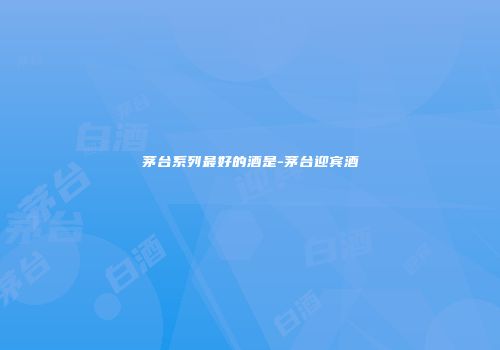 茅台系列最好的酒是-茅台迎宾酒