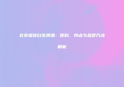 北京福佳白生啤酒：原料、特点与品尝方法解析