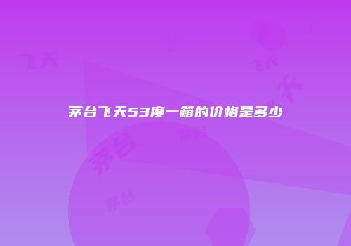 茅台飞天53度一箱的价格是多少