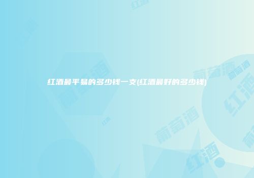 红酒最平易的多少钱一支(红酒最好的多少钱)