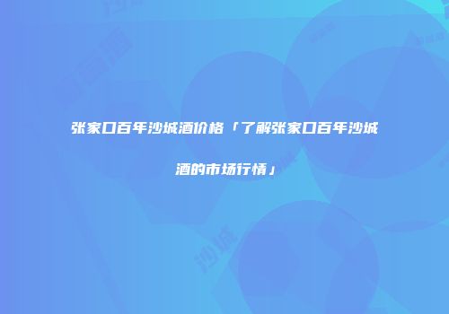 张家口百年沙城酒价格「了解张家口百年沙城酒的市场行情」