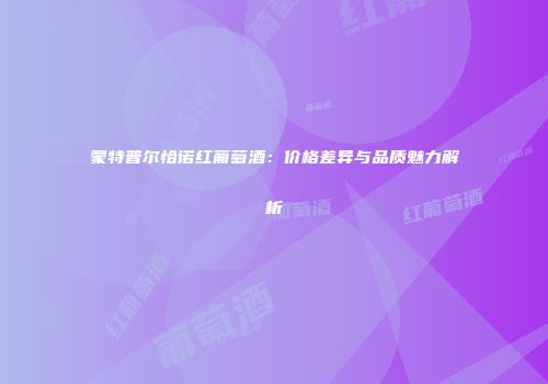 蒙特普尔恰诺红葡萄酒：价格差异与品质魅力解析