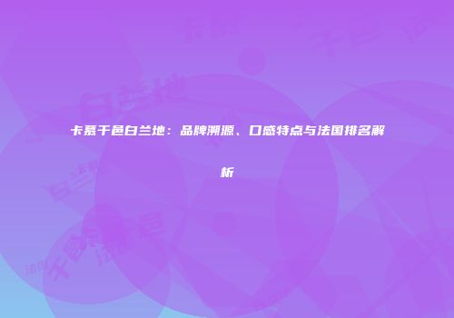 卡慕干邑白兰地：品牌溯源、口感特点与法国排名解析