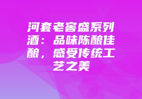河套老窖盛系列酒：品味陈酿佳酿，感受传统工艺之美