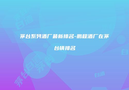 茅台系列酒厂最新排名-鹏程酒厂在茅台镇排名