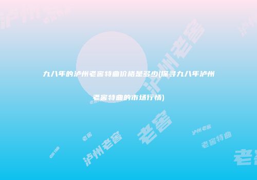 九八年的泸州老窖特曲价格是多少(探寻九八年泸州老窖特曲的市场行情)