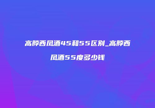 高脖西凤酒45和55区别_高脖西凤酒55度多少钱