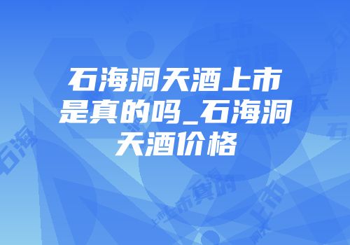 石海洞天酒上市是真的吗_石海洞天酒价格