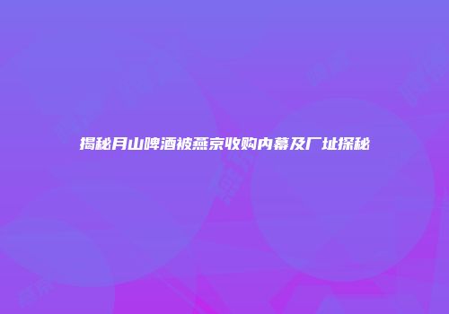 揭秘月山啤酒被燕京收购内幕及厂址探秘