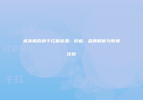 威龙解百纳干红葡萄酒：价格、品牌解析与市场比较