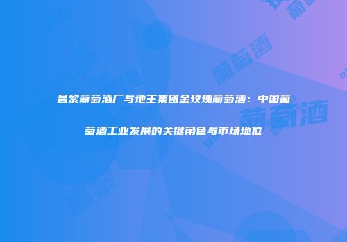 昌黎葡萄酒厂与地王集团金玫瑰葡萄酒：中国葡萄酒工业发展的关键角色与市场地位