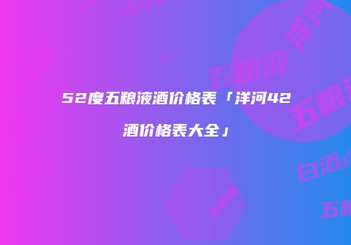 52度五粮液酒价格表「洋河42酒价格表大全」