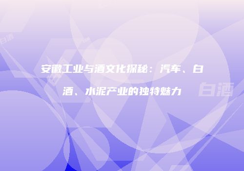安徽工业与酒文化探秘：汽车、白酒、水泥产业的独特魅力