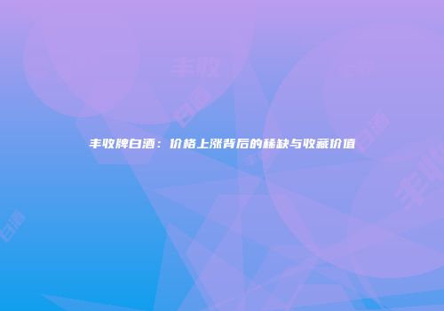 丰收牌白酒：价格上涨背后的稀缺与收藏价值