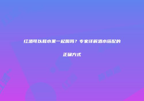红酒可以和水果一起喝吗？专家详解酒水搭配的正确方式
