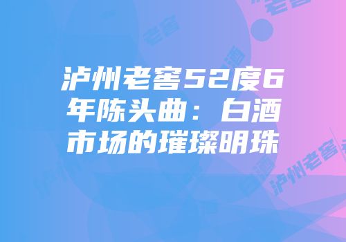 泸州老窖52度6年陈头曲：白酒市场的璀璨明珠