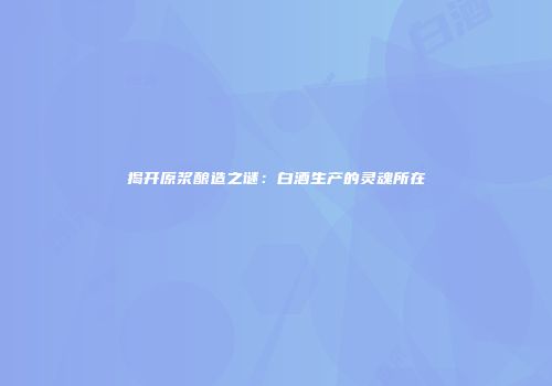 揭开原浆酿造之谜：白酒生产的灵魂所在