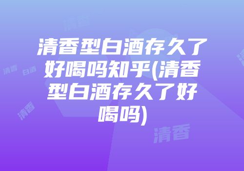 清香型白酒存久了好喝吗知乎(清香型白酒存久了好喝吗)