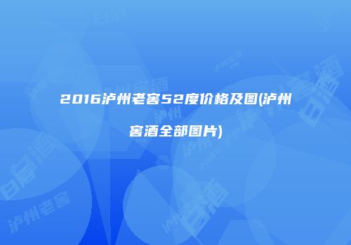 2016泸州老窖52度价格及图(泸州窖酒全部图片)