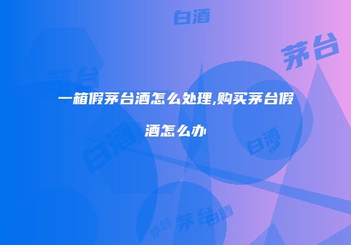 一箱假茅台酒怎么处理,购买茅台假酒怎么办
