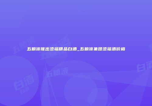 五粮液推出添福精品白酒_五粮液集团添福酒价格