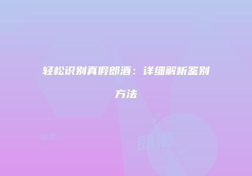 轻松识别真假郎酒：详细解析鉴别方法