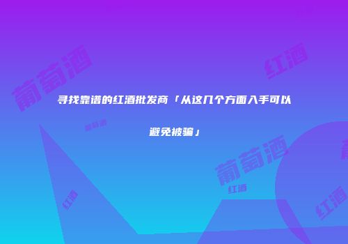 寻找靠谱的红酒批发商「从这几个方面入手可以避免被骗」