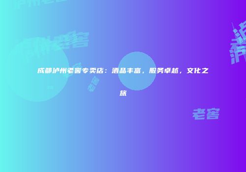 成都泸州老窖专卖店：酒品丰富，服务卓越，文化之旅