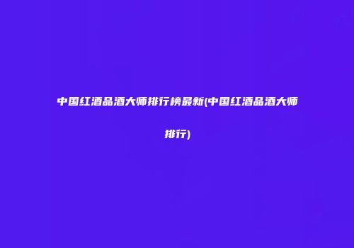 中国红酒品酒大师排行榜最新(中国红酒品酒大师排行)