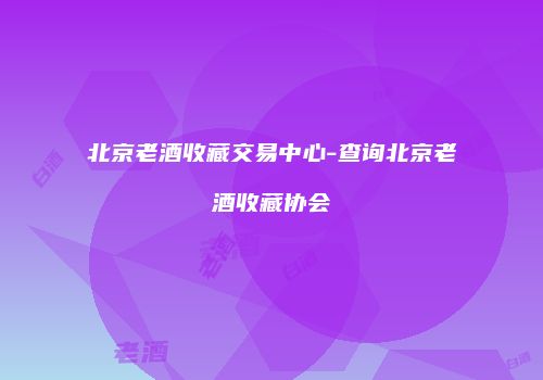 北京老酒收藏交易中心-查询北京老酒收藏协会