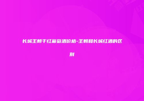 长城王朝干红葡萄酒价格-王朝和长城红酒的区别