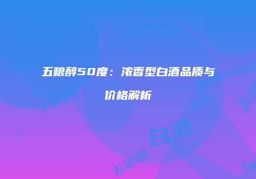 五粮醇50度：浓香型白酒品质与价格解析