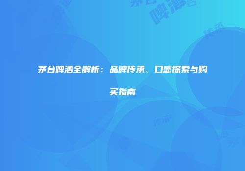 茅台啤酒全解析：品牌传承、口感探索与购买指南