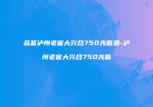 品鉴泸州老窖大兴合750光瓶酒-泸州老窖大兴合750光瓶