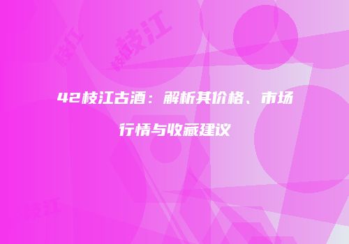 42枝江古酒：解析其价格、市场行情与收藏建议