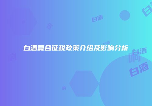 白酒复合征税政策介绍及影响分析