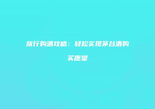 旅行购酒攻略：轻松实现茅台酒购买愿望