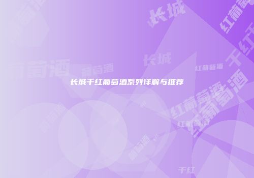长城干红葡萄酒系列详解与推荐