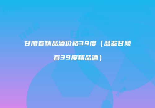甘陵春精品酒价格39度（品鉴甘陵春39度精品酒）