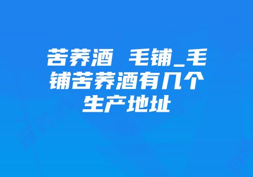 苦荞酒 毛铺_毛铺苦荞酒有几个生产地址