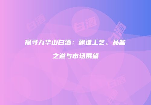探寻九华山白酒：酿造工艺、品鉴之道与市场展望
