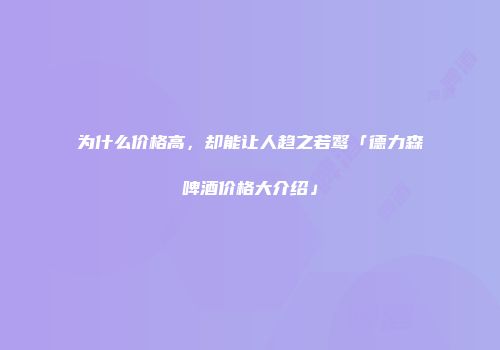 为什么价格高，却能让人趋之若鹜「德力森啤酒价格大介绍」