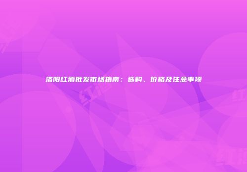 洛阳红酒批发市场指南：选购、价格及注意事项